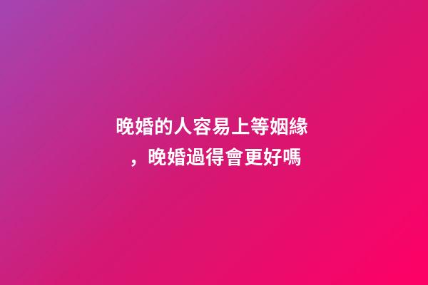 晚婚的人容易上等姻緣，晚婚過得會更好嗎